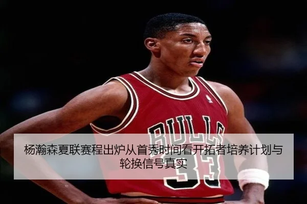 杨瀚森夏联赛程出炉从首秀时间看开拓者培养计划与轮换信号真实