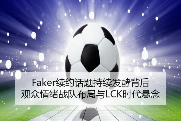 Faker续约话题持续发酵背后 观众情绪战队布局与LCK时代悬念